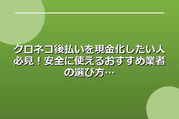 クロネコ後払いを現金化したい人必見！安全に使えるおすすめ業者の選び方