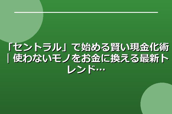 「セントラル」で始める賢い現金化術｜使わないモノをお金に換える最新トレンド