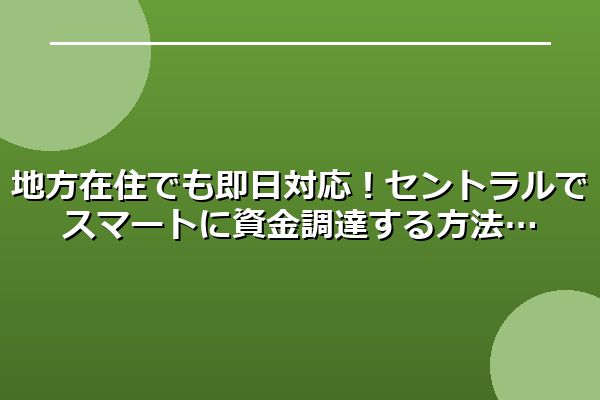 地方在住でも即日対応！セントラルでスマートに資金調達する方法