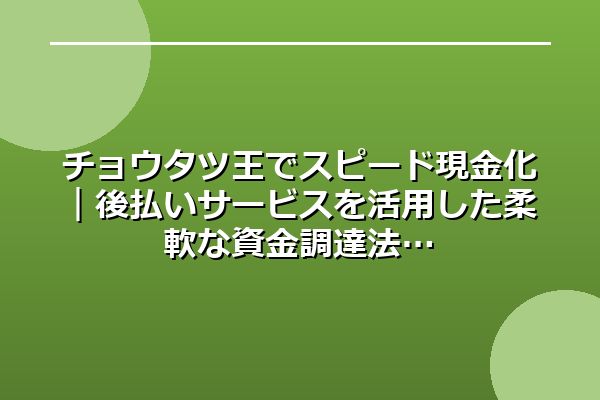 チョウタツ王でスピード現金化｜後払いサービスを活用した柔軟な資金調達法