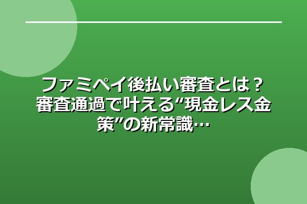 ファミペイ後払い審査とは？審査通過で叶える“現金レス金策”の新常識