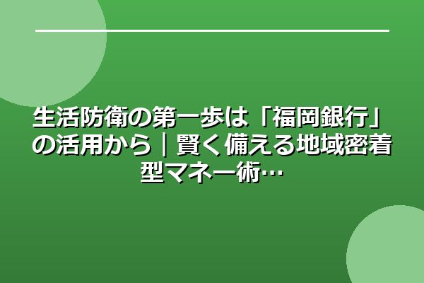 生活防衛の第一歩は「福岡銀行」の活用から｜賢く備える地域密着型マネー術