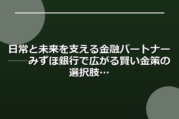 日常と未来を支える金融パートナー──みずほ銀行で広がる賢い金策の選択肢