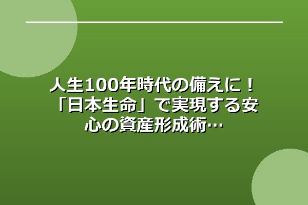 人生100年時代の備えに！「日本生命」で実現する安心の資産形成術