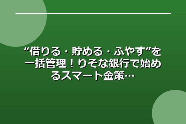 “借りる・貯める・ふやす”を一括管理！りそな銀行で始めるスマート金策