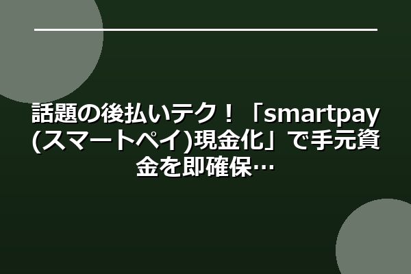 話題の後払いテク！「smartpay(スマートペイ)現金化」で手元資金を即確保