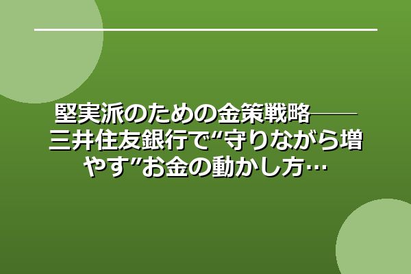 堅実派のための金策戦略──三井住友銀行で“守りながら増やす”お金の動かし方