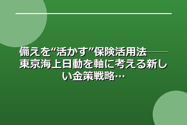 備えを“活かす”保険活用法──東京海上日動を軸に考える新しい金策戦略