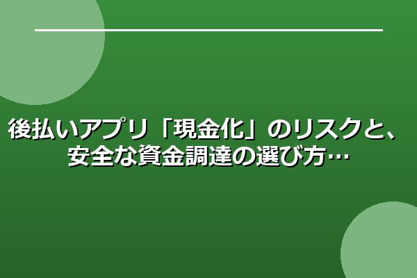 後払いアプリ「現金化」のリスクと、安全な資金調達の選び方