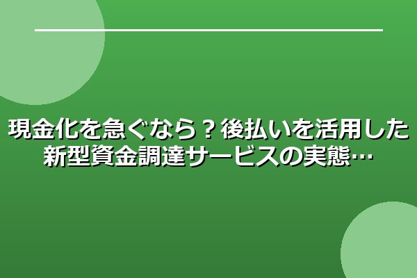 現金化を急ぐなら？後払いを活用した新型資金調達サービスの実態