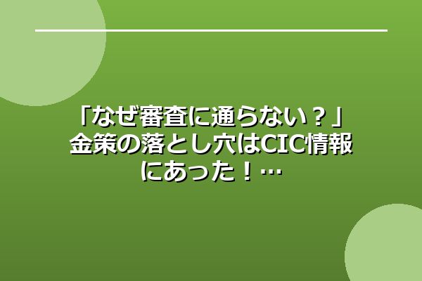 「なぜ審査に通らない？」金策の落とし穴はCIC情報にあった！