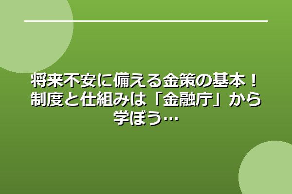 将来不安に備える金策の基本！制度と仕組みは「金融庁」から学ぼう