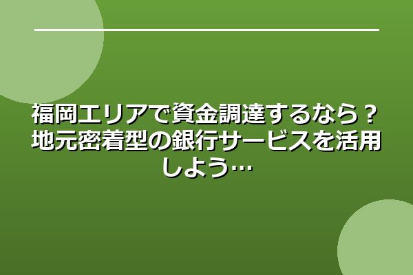 福岡エリアで資金調達するなら？地元密着型の銀行サービスを活用しよう