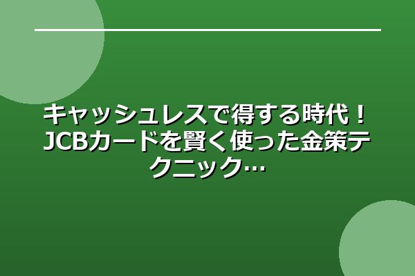 キャッシュレスで得する時代！JCBカードを賢く使った金策テクニック
