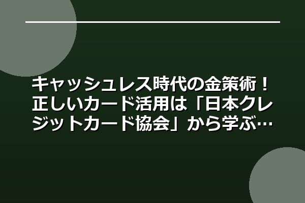 キャッシュレス時代の金策術！正しいカード活用は「日本クレジットカード協会」から学ぶ