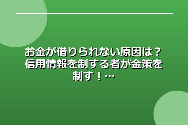 お金が借りられない原因は？信用情報を制する者が金策を制す！