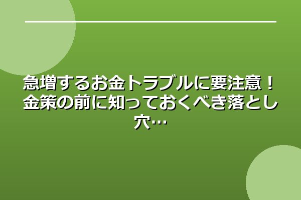 急増するお金トラブルに要注意！金策の前に知っておくべき落とし穴