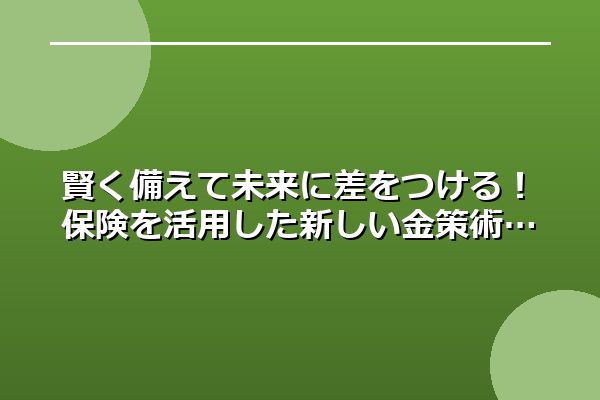 賢く備えて未来に差をつける！保険を活用した新しい金策術