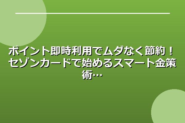 ポイント即時利用でムダなく節約！セゾンカードで始めるスマート金策術
