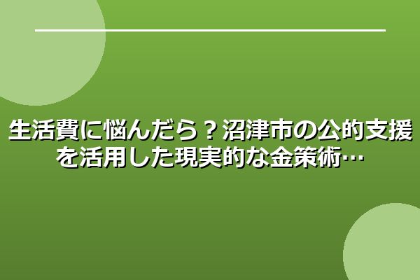 生活費に悩んだら？沼津市の公的支援を活用した現実的な金策術