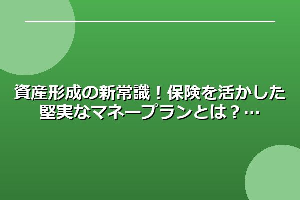 資産形成の新常識！保険を活かした堅実なマネープランとは？