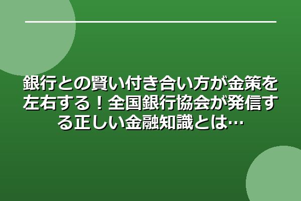 銀行との賢い付き合い方が金策を左右する！全国銀行協会が発信する正しい金融知識とは