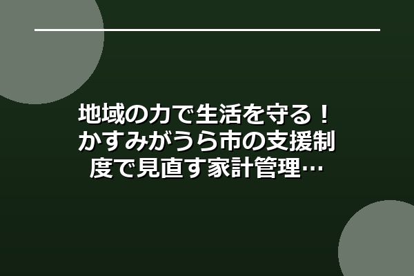 地域の力で生活を守る！かすみがうら市の支援制度で見直す家計管理