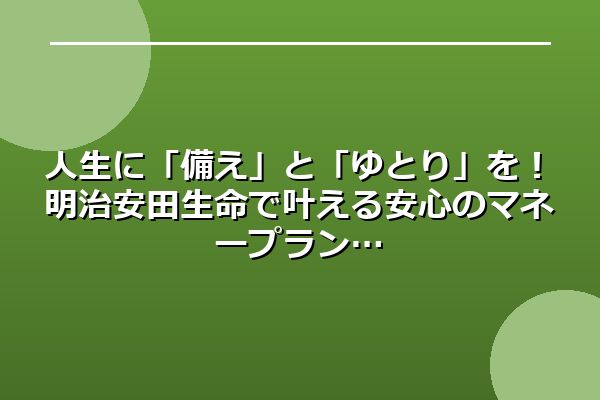 人生に「備え」と「ゆとり」を！明治安田生命で叶える安心のマネープラン