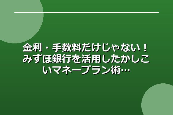 金利・手数料だけじゃない！みずほ銀行を活用したかしこいマネープラン術