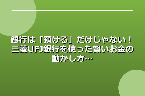 銀行は「預ける」だけじゃない！三菱UFJ銀行を使った賢いお金の動かし方