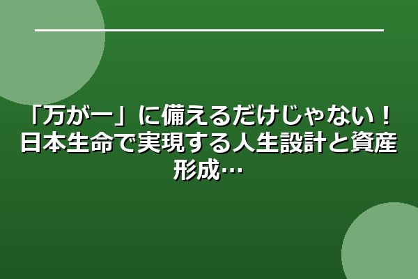 「万が一」に備えるだけじゃない！日本生命で実現する人生設計と資産形成
